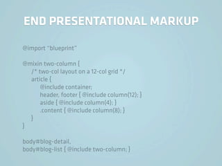 END PRESENTATIONAL MARKUP

@import “blueprint”

@mixin two-column {
  /* two-col layout on a 12-col grid */
  article {
      @include container;
      header, footer { @include column(12); }
      aside { @include column(4); }
      .content { @include column(8); }
  }
}

body#blog-detail,
body#blog-list { @include two-column; }
 