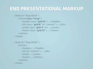 END PRESENTATIONAL MARKUP
 <body id=“blog-detail”>
    <article class=“wrap”>
       <header class=“grid-12”>…</header>
       <div class=“grid-8” id=“content”>…</div>
       <aside class=“grid-4” id>…</aside>
       <footer class=“grid-12”>…</footer>
    </article>
 </body>

 <body id=“blog-detail”>
    <article>
       <header>…</header>
       <div id=“content”>…</div>
       <aside>…</aside>
       <footer>…</footer>
    </article>
 </body>
 