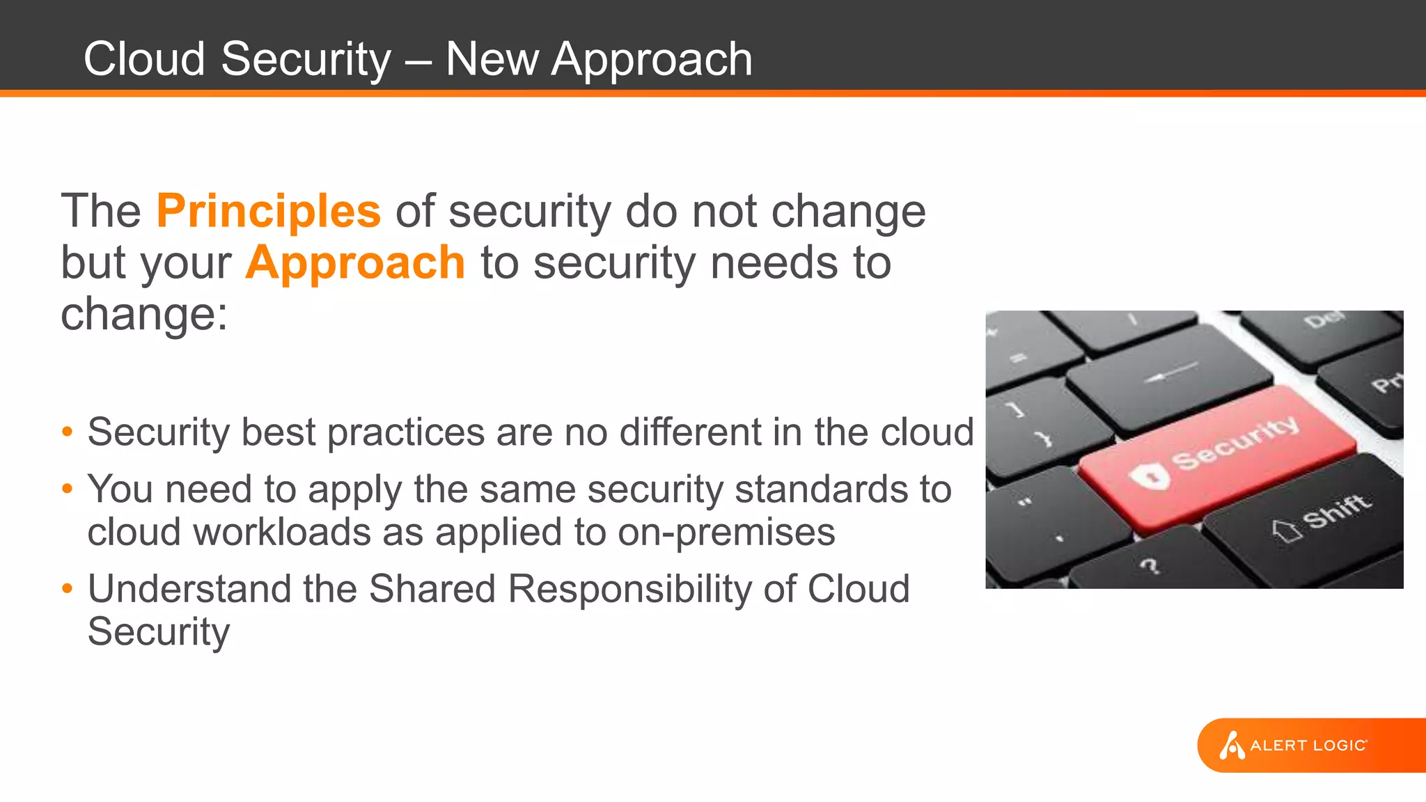 Cloud Security – New Approach
The Principles of security do not change
but your Approach to security needs to
change:
• Security best practices are no different in the cloud
• You need to apply the same security standards to
cloud workloads as applied to on-premises
• Understand the Shared Responsibility of Cloud
Security
 