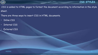 CSS is added to HTML pages to format the document according to information in the style
sheet.
There are three ways to insert CSS in HTML documents.
• Inline CSS
• Internal CSS
• External CSS
4/6/2022 10
 
