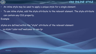 • An inline style may be used to apply a unique style for a single element.
• To use inline styles, add the style attribute to the relevant element. The style attribute
can contain any CSS property.
Example
styles are defined within the "style" attribute of the relevant element:
<p style=“color:red”>welcome to css</p>
4/6/2022 11
 