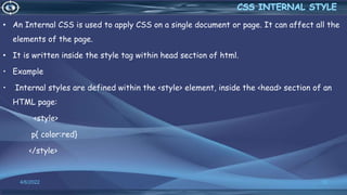 • An Internal CSS is used to apply CSS on a single document or page. It can affect all the
elements of the page.
• It is written inside the style tag within head section of html.
• Example
• Internal styles are defined within the <style> element, inside the <head> section of an
HTML page:
<style>
p{ color:red}
</style>
4/6/2022 12
 