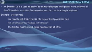 • An External CSS is used to apply CSS on multiple pages or all pages. Here, we write all
the CSS code in a css file. Its extension must be .css for example style.css.
Example: p{color:red}
You need to link this style.css file to your html pages like this:
<link rel=“stylesheet” type=“text/css” href=“style.css”>
The link tag must be used inside head section of html.
4/6/2022 13
 