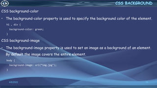 CSS background-color
• The background-color property is used to specify the background color of the element.
h1 , div {
background-color: green;
}
CSS background-image
• The background-image property is used to set an image as a background of an element.
By default the image covers the entire element.
body {
background-image: url(“img.jpg");
}
4/6/2022 16
 