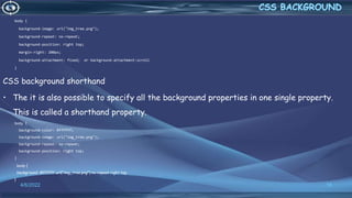 body {
background-image: url("img_tree.png");
background-repeat: no-repeat;
background-position: right top;
margin-right: 200px;
background-attachment: fixed; or background-attachment:scroll
}
CSS background shorthand
• The it is also possible to specify all the background properties in one single property.
This is called a shorthand property.
body {
background-color: #ffffff;
background-image: url("img_tree.png");
background-repeat: no-repeat;
background-position: right top;
}
body {
background: #ffffff url("img_tree.png") no-repeat right top;
}
4/6/2022 18
 