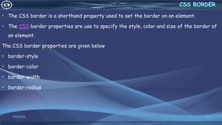 • The CSS border is a shorthand property used to set the border on an element.
• The CSS border properties are use to specify the style, color and size of the border of
an element.
The CSS border properties are given below
• border-style
• border-color
• border-width
• border-radius
4/6/2022 19
 
