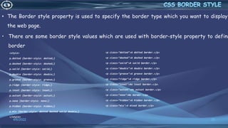 • The Border style property is used to specify the border type which you want to display
the web page.
• There are some border style values which are used with border-style property to define
border
<style>
p.dotted {border-style: dotted;}
p.dashed {border-style: dashed;}
p.solid {border-style: solid;}
p.double {border-style: double;}
p.groove {border-style: groove;}
p.ridge {border-style: ridge;}
p.inset {border-style: inset;}
p.outset {border-style: outset;}
p.none {border-style: none;}
p.hidden {border-style: hidden;}
p.mix {border-style: dotted dashed solid double;}
</style>
4/6/2022 20
<p class="dotted">A dotted border.</p>
<p class="dashed">A dashed border.</p>
<p class="solid">A solid border.</p>
<p class="double">A double border.</p>
<p class="groove">A groove border.</p>
<p class="ridge">A ridge border.</p>
<p class="inset">An inset border.</p>
<p class="outset">An outset border.</p>
<p class="none">No border.</p>
<p class="hidden">A hidden border.</p>
<p class="mix">A mixed border.</p>
 
