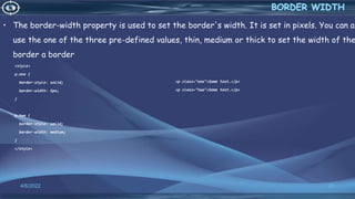 • The border-width property is used to set the border's width. It is set in pixels. You can al
use the one of the three pre-defined values, thin, medium or thick to set the width of the
border a border
<style>
p.one {
border-style: solid;
border-width: 5px;
}
p.two {
border-style: solid;
border-width: medium;
}
</style>
4/6/2022 21
<p class="one">Some text.</p>
<p class="two">Some text.</p>
 