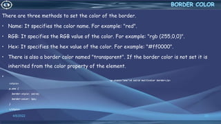 There are three methods to set the color of the border.
• Name: It specifies the color name. For example: "red".
• RGB: It specifies the RGB value of the color. For example: "rgb (255,0,0)".
• Hex: It specifies the hex value of the color. For example: "#ff0000".
• There is also a border color named "transparent". If the border color is not set it is
inherited from the color property of the element.
•
<style>
p.one {
border-style: solid;
border-color: 5px;
}
</style>
4/6/2022 22
<p class="one">A solid multicolor border</p>
 