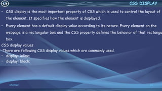• CSS display is the most important property of CSS which is used to control the layout of
the element. It specifies how the element is displayed.
• Every element has a default display value according to its nature. Every element on the
webpage is a rectangular box and the CSS property defines the behavior of that rectangu
box.
CSS display values
There are following CSS display values which are commonly used.
• display: inline;
• display: block;
4/6/2022 24
 