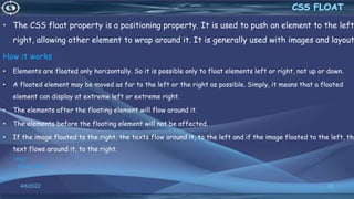 • The CSS float property is a positioning property. It is used to push an element to the left
right, allowing other element to wrap around it. It is generally used with images and layout
How it works
• Elements are floated only horizontally. So it is possible only to float elements left or right, not up or down.
• A floated element may be moved as far to the left or the right as possible. Simply, it means that a floated
element can display at extreme left or extreme right.
• The elements after the floating element will flow around it.
• The elements before the floating element will not be affected.
• If the image floated to the right, the texts flow around it, to the left and if the image floated to the left, the
text flows around it, to the right.
img {
float: LEFT;
}
4/6/2022 25
 