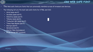 • The Web safe fonts are fonts that are universally installed across all browsers and devices..
• The following list are the best web safe fonts for HTML and CSS:
• Arial (sans-serif)
• Verdana (sans-serif)
• Helvetica (sans-serif)
• Tahoma (sans-serif)
• Trebuchet MS (sans-serif)
• Times New Roman (serif)
• Georgia (serif)
• Garamond (serif)
• Courier New (monospace)
• Brush Script MT (cursive)
4/6/2022 27
 