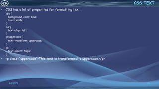 • CSS has a lot of properties for formatting text.
div {
background-color: blue;
color: white;
}
h2 {
text-align: left;
}
p.uppercase {
text-transform: uppercase;
}
p {
text-indent: 50px;
}
• <p class="uppercase">This text is transformed to uppercase.</p>
4/6/2022 28
 