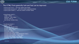 • The HTML Form generally look and feel can be improved .
4/6/2022 31
•input[type=text] - will only select text fields
•input[type=password] - will only select password fields
•input[type=number] - will only select number fields
•input[type=text] {
width: 100%;
padding: 12px 20px;
margin: 8px 0;
box-sizing: border-box;
}
input[type=text] {
width: 100%;
box-sizing: border-box;
border: 2px solid #ccc;
border-radius: 4px;
font-size: 16px;
background-color: white;
background-image: url('searchicon.png');
background-position: 10px 10px;
background-repeat: no-repeat;
padding: 12px 20px 12px 40px;
}
 