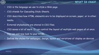 • CSS is the language we use to style a Web page.
• CSS stands for Cascading Style Sheets.
• CSS describes how HTML elements are to be displayed on screen, paper, or in other
media.
• External stylesheets are stored in CSS files.
• CSS saves a lot of work. It can control the layout of multiple web pages all at once.
• You can add new look to your HTML
• Define the styles for webpages, design, layout and variations of display on devices
4/6/2022 4
 