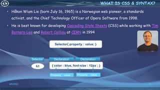• Håkon Wium Lie (born July 16, 1965) is a Norwegian web pioneer, a standards
activist, and the Chief Technology Officer of Opera Software from 1998.
• He is best known for developing Cascading Style Sheets (CSS) while working with Tim
Berners-Lee and Robert Cailliau at CERN in 1994
4/6/2022 5
Selector{ property : value; }
{ color : blue, font-size : 12px ; }
h1
Declaration
Declaration
Selector
Property value Property value
 