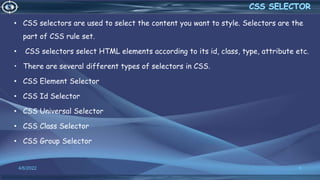 • CSS selectors are used to select the content you want to style. Selectors are the
part of CSS rule set.
• CSS selectors select HTML elements according to its id, class, type, attribute etc.
• There are several different types of selectors in CSS.
• CSS Element Selector
• CSS Id Selector
• CSS Universal Selector
• CSS Class Selector
• CSS Group Selector
4/6/2022 6
 