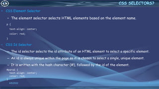 • CSS Element Selector
– The element selector selects HTML elements based on the element name.
p {
text-align: center;
color: red;
}
• CSS Id Selector
– The id selector selects the id attribute of an HTML element to select a specific element.
– An id is always unique within the page so it is chosen to select a single, unique element.
– It is written with the hash character (#), followed by the id of the element.
#para1 {
text-align: center;
color: red;
}
4/6/2022 7
 