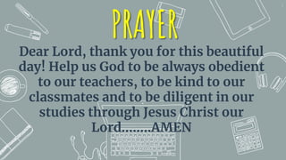 1
PRAYER
Dear Lord, thank you for this beautiful
day! Help us God to be always obedient
to our teachers, to be kind to our
classmates and to be diligent in our
studies through Jesus Christ our
Lord……..AMEN
 