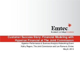 Customer Success Story: Financial Modeling with
Hyperion Financial at The Joint Commission
Hyperion Performance & Business Analytics Networking Event
Kathy Rogers, The Joint Commission and Len Romano, Emtec
May 8, 2013
 