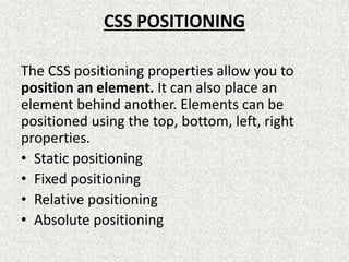 CSS POSITIONING
The CSS positioning properties allow you to
position an element. It can also place an
element behind another. Elements can be
positioned using the top, bottom, left, right
properties.
• Static positioning
• Fixed positioning
• Relative positioning
• Absolute positioning
 