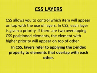 CSS LAYERS
CSS allows you to control which item will appear
on top with the use of layers. In CSS, each layer
is given a priority. If there are two overlapping
CSS positioned elements, the element with
higher priority will appear on top of other.
In CSS, layers refer to applying the z-index
property to elements that overlap with each
other.
 