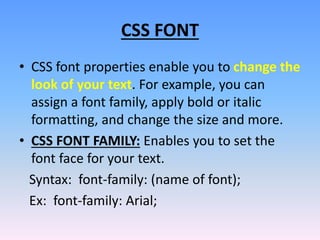 CSS FONT
• CSS font properties enable you to change the
look of your text. For example, you can
assign a font family, apply bold or italic
formatting, and change the size and more.
• CSS FONT FAMILY: Enables you to set the
font face for your text.
Syntax: font-family: (name of font);
Ex: font-family: Arial;
 