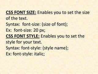 CSS FONT SIZE: Enables you to set the size
of the text.
Syntax: font-size: (size of font);
Ex: font-size: 20 px;
CSS FONT STYLE: Enables you to set the
style for your text.
Syntax: font-style: (style name);
Ex: font-style: italic;
 