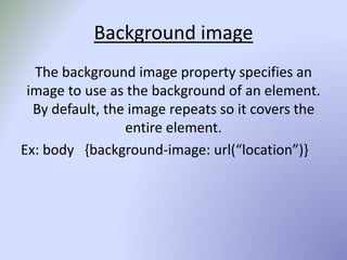 Background image
The background image property specifies an
image to use as the background of an element.
By default, the image repeats so it covers the
entire element.
Ex: body {background-image: url(“location”)}
 