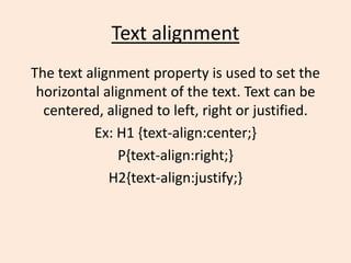 Text alignment
The text alignment property is used to set the
horizontal alignment of the text. Text can be
centered, aligned to left, right or justified.
Ex: H1 {text-align:center;}
P{text-align:right;}
H2{text-align:justify;}
 
