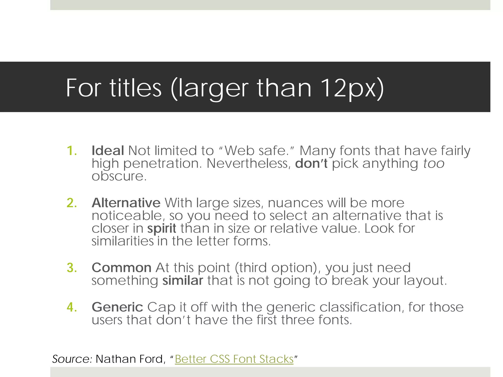 For titles (larger than 12px)

  1.   Ideal Not limited to “Web safe.” Many fonts that have fairly
       high penetration. Nevertheless, don’t pick anything too
       obscure.

  2.   Alternative With large sizes, nuances will be more
       noticeable, so you need to select an alternative that is
       closer in spirit than in size or relative value. Look for
       similarities in the letter forms.

  3.   Common At this point (third option), you just need
       something similar that is not going to break your layout.

  4.   Generic Cap it off with the generic classification, for those
       users that don’t have the first three fonts.

Source: Nathan Ford, “Better CSS Font Stacks”
 