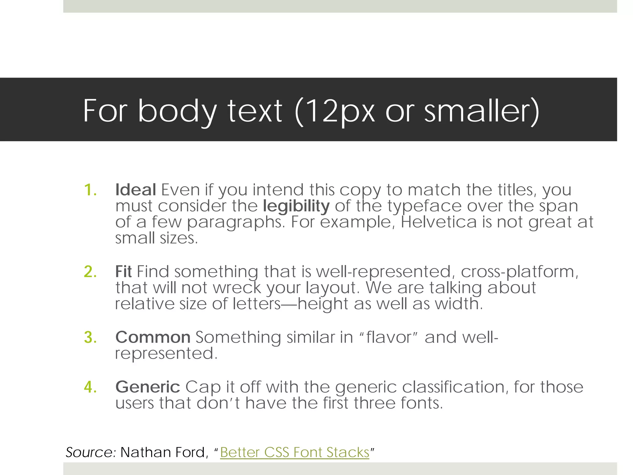 For body text (12px or smaller)

  1.   Ideal Even if you intend this copy to match the titles, you
       must consider the legibility of the typeface over the span
       of a few paragraphs. For example, Helvetica is not great at
       small sizes.

  2.   Fit Find something that is well-represented, cross-platform,
       that will not wreck your layout. We are talking about
       relative size of letters—height as well as width.

  3.   Common Something similar in “flavor” and well-
       represented.

  4.   Generic Cap it off with the generic classification, for those
       users that don’t have the first three fonts.

Source: Nathan Ford, “Better CSS Font Stacks”
 