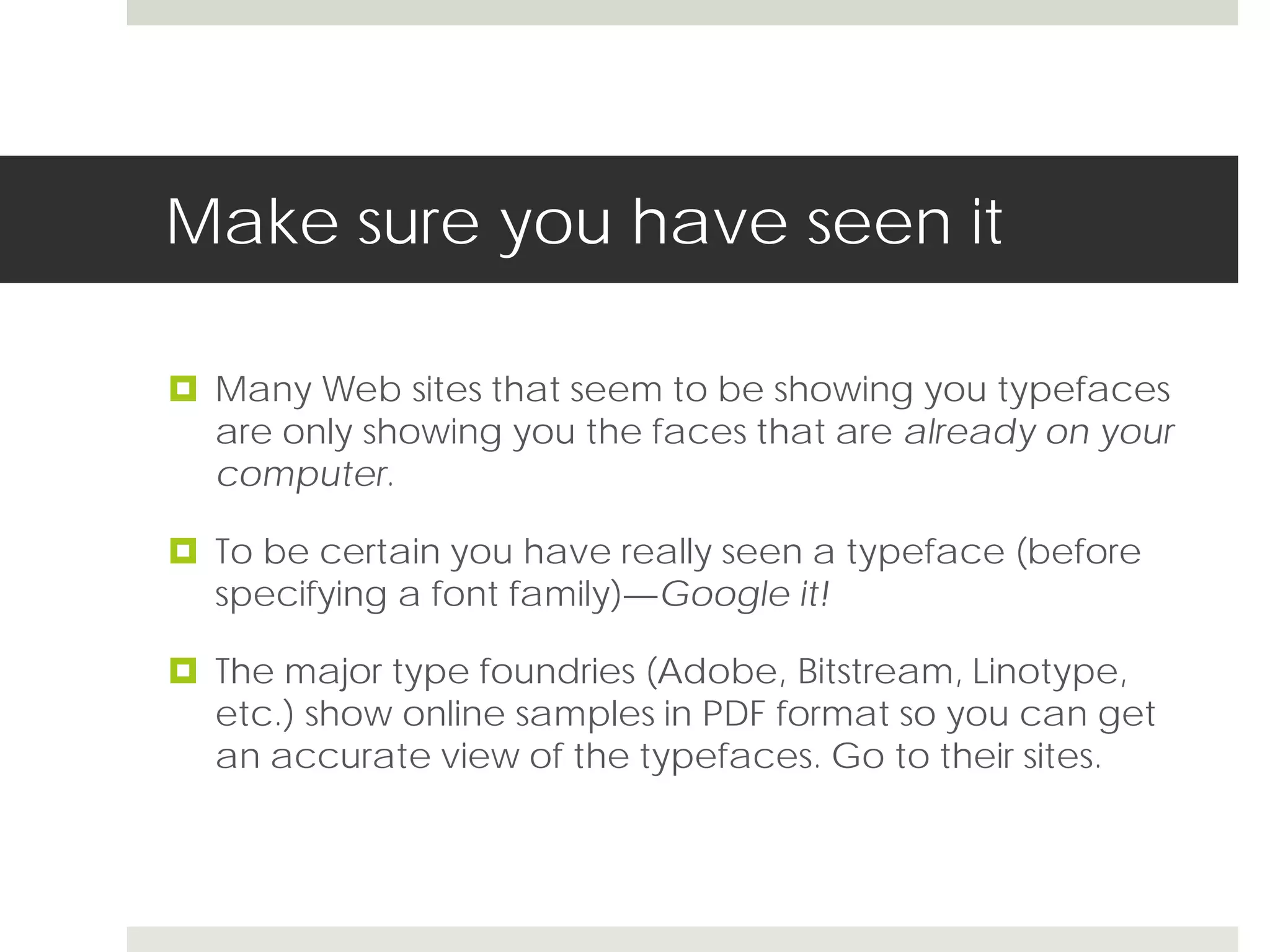 Make sure you have seen it

 Many Web sites that seem to be showing you typefaces
  are only showing you the faces that are already on your
  computer.

 To be certain you have really seen a typeface (before
  specifying a font family)—Google it!

 The major type foundries (Adobe, Bitstream, Linotype,
  etc.) show online samples in PDF format so you can get
  an accurate view of the typefaces. Go to their sites.
 