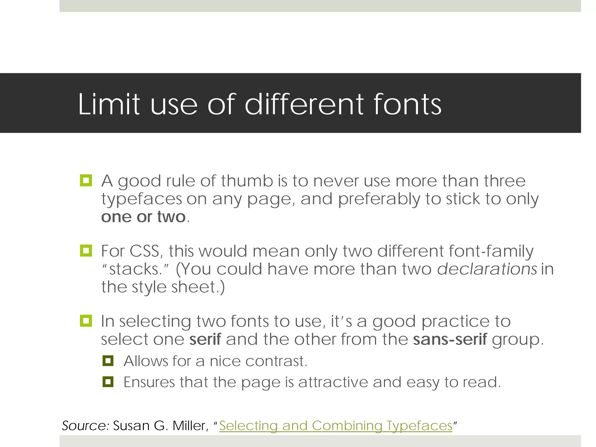 Limit use of different fonts

   A good rule of thumb is to never use more than three
    typefaces on any page, and preferably to stick to only
    one or two.

   For CSS, this would mean only two different font-family
    “stacks.” (You could have more than two declarations in
    the style sheet.)

   In selecting two fonts to use, it’s a good practice to
    select one serif and the other from the sans-serif group.
       Allows for a nice contrast.
       Ensures that the page is attractive and easy to read.

Source: Susan G. Miller, “Selecting and Combining Typefaces”
 