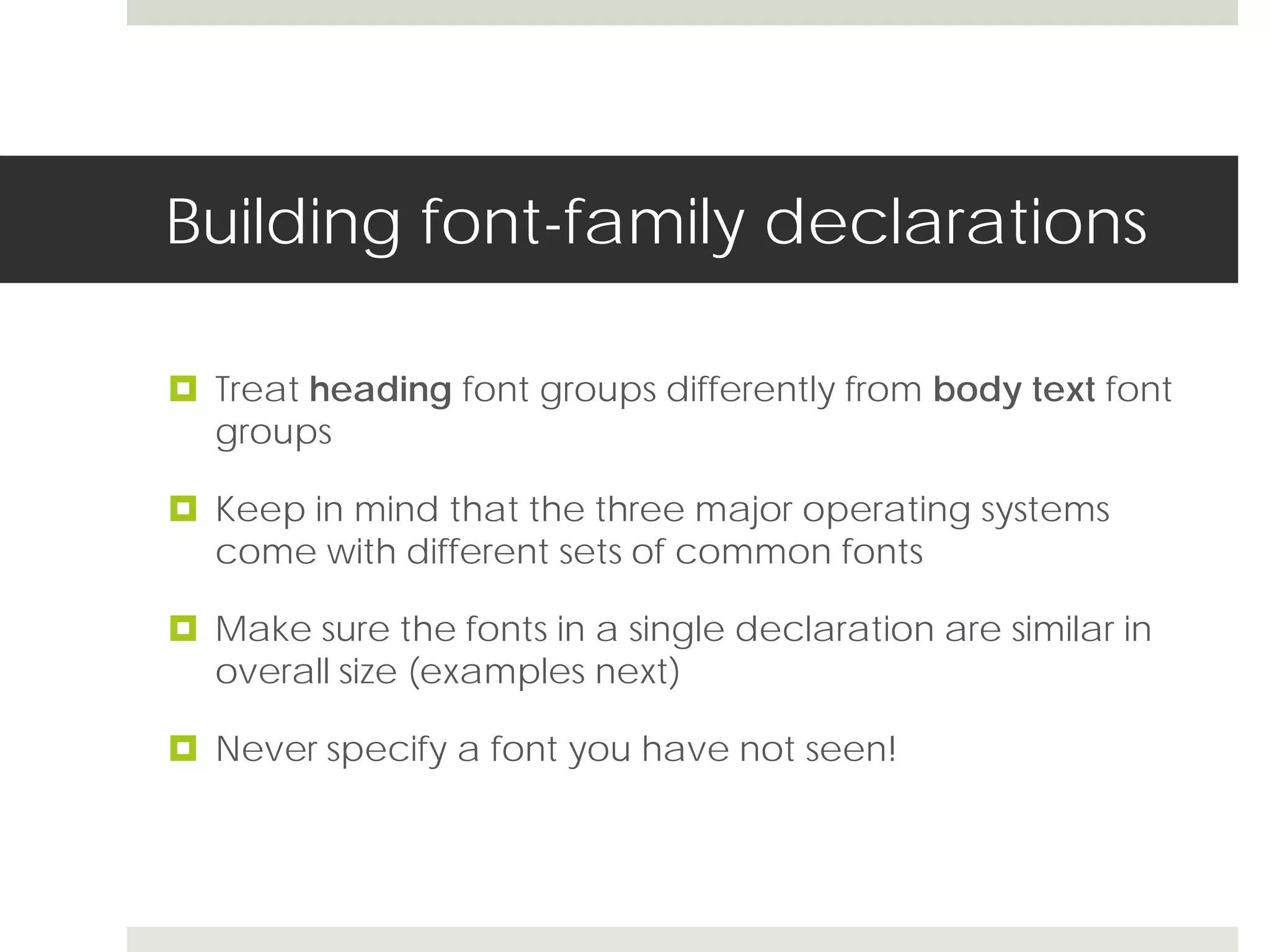Building font-family declarations

 Treat heading font groups differently from body text font
  groups

 Keep in mind that the three major operating systems
  come with different sets of common fonts

 Make sure the fonts in a single declaration are similar in
  overall size (examples next)

 Never specify a font you have not seen!
 
