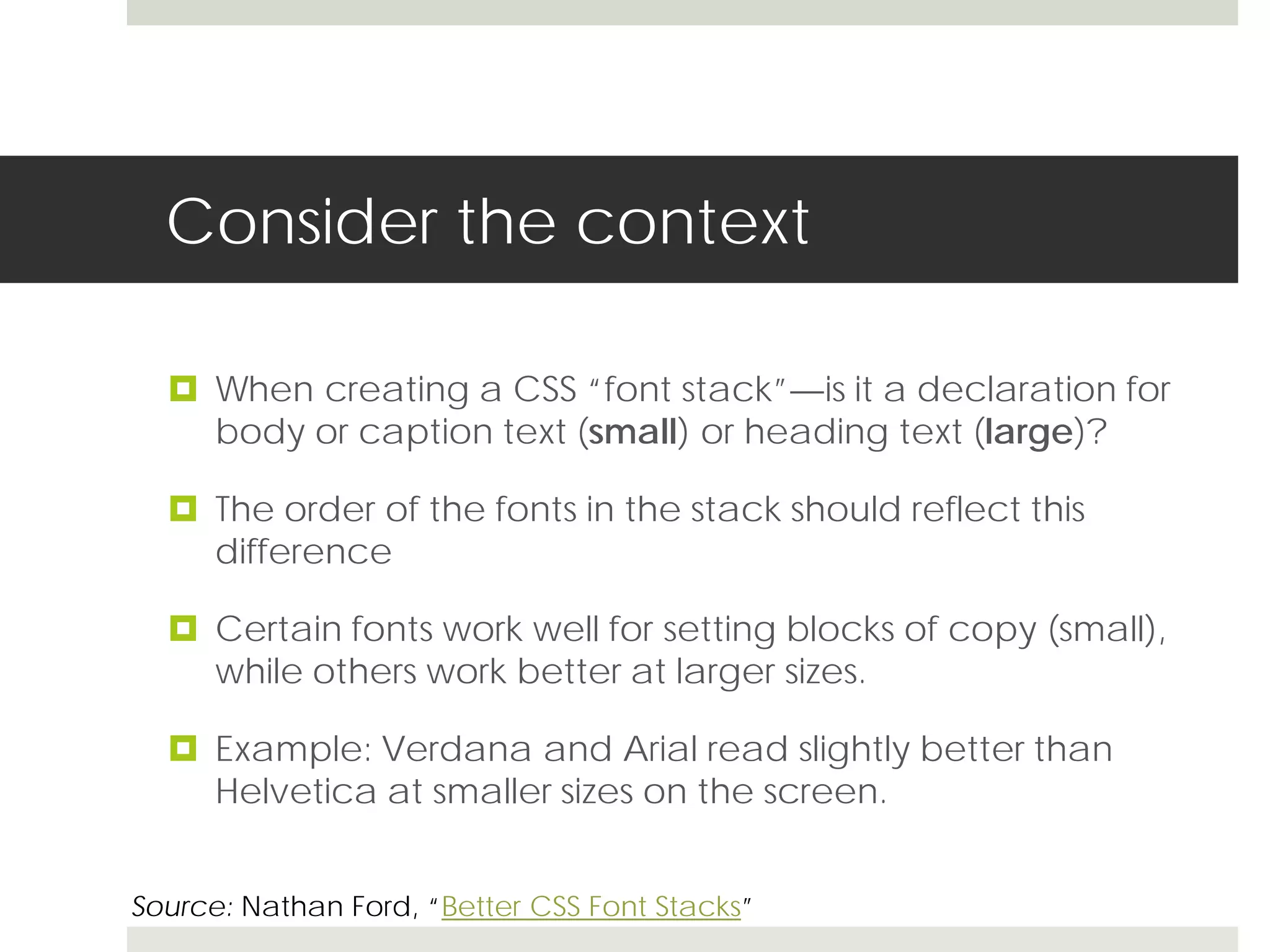 Consider the context

   When creating a CSS “font stack”—is it a declaration for
    body or caption text (small) or heading text (large)?

   The order of the fonts in the stack should reflect this
    difference

   Certain fonts work well for setting blocks of copy (small),
    while others work better at larger sizes.

   Example: Verdana and Arial read slightly better than
    Helvetica at smaller sizes on the screen.


Source: Nathan Ford, “Better CSS Font Stacks”
 