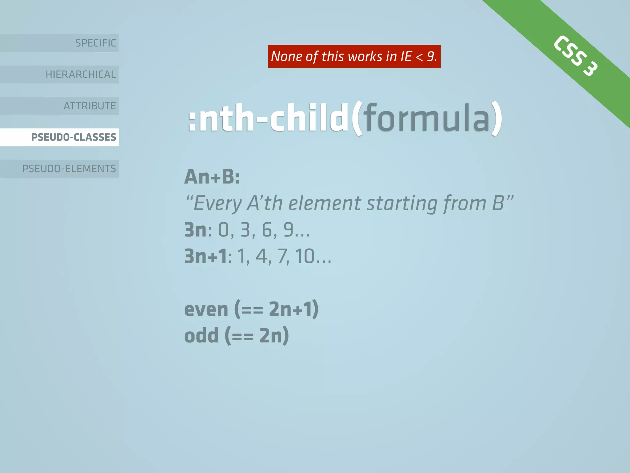 SPECIFIC
HIERARCHICAL
ATTRIBUTE
PSEUDO-CLASSES
PSEUDO-ELEMENTS
:nth-child(formula)
An+B:
“Every A’th element starting from B”
3n: 0, 3, 6, 9…
3n+1: 1, 4, 7, 10…
even (== 2n+1)
odd (== 2n)
CSS 3None of this works in IE < 9.
 