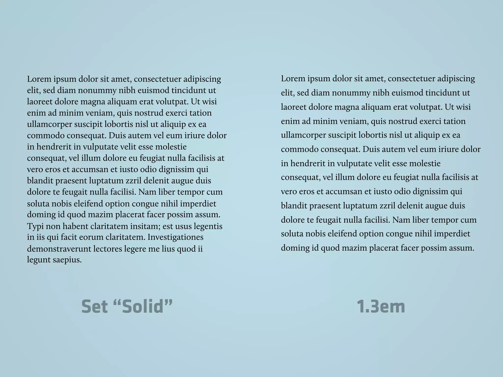 Lorem ipsum dolor sit amet, consectetuer adipiscing
elit, sed diam nonummy nibh euismod tincidunt ut
laoreet dolore magna aliquam erat volutpat. Ut wisi
enim ad minim veniam, quis nostrud exerci tation
ullamcorper suscipit lobortis nisl ut aliquip ex ea
commodo consequat. Duis autem vel eum iriure dolor
in hendrerit in vulputate velit esse molestie
consequat, vel illum dolore eu feugiat nulla facilisis at
vero eros et accumsan et iusto odio dignissim qui
blandit praesent luptatum zzril delenit augue duis
dolore te feugait nulla facilisi. Nam liber tempor cum
soluta nobis eleifend option congue nihil imperdiet
doming id quod mazim placerat facer possim assum.
Typi non habent claritatem insitam; est usus legentis
in iis qui facit eorum claritatem. Investigationes
demonstraverunt lectores legere me lius quod ii
legunt saepius.
Lorem ipsum dolor sit amet, consectetuer adipiscing
elit, sed diam nonummy nibh euismod tincidunt ut
laoreet dolore magna aliquam erat volutpat. Ut wisi
enim ad minim veniam, quis nostrud exerci tation
ullamcorper suscipit lobortis nisl ut aliquip ex ea
commodo consequat. Duis autem vel eum iriure dolor
in hendrerit in vulputate velit esse molestie
consequat, vel illum dolore eu feugiat nulla facilisis at
vero eros et accumsan et iusto odio dignissim qui
blandit praesent luptatum zzril delenit augue duis
dolore te feugait nulla facilisi. Nam liber tempor cum
soluta nobis eleifend option congue nihil imperdiet
doming id quod mazim placerat facer possim assum.
Set “Solid” 1.3em
 
