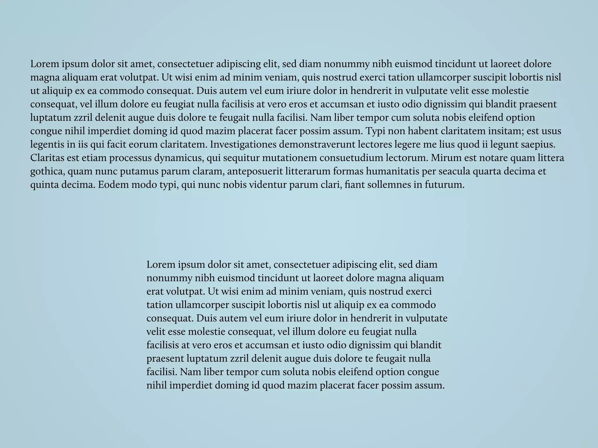 Lorem ipsum dolor sit amet, consectetuer adipiscing elit, sed diam nonummy nibh euismod tincidunt ut laoreet dolore
magna aliquam erat volutpat. Ut wisi enim ad minim veniam, quis nostrud exerci tation ullamcorper suscipit lobortis nisl
ut aliquip ex ea commodo consequat. Duis autem vel eum iriure dolor in hendrerit in vulputate velit esse molestie
consequat, vel illum dolore eu feugiat nulla facilisis at vero eros et accumsan et iusto odio dignissim qui blandit praesent
luptatum zzril delenit augue duis dolore te feugait nulla facilisi. Nam liber tempor cum soluta nobis eleifend option
congue nihil imperdiet doming id quod mazim placerat facer possim assum. Typi non habent claritatem insitam; est usus
legentis in iis qui facit eorum claritatem. Investigationes demonstraverunt lectores legere me lius quod ii legunt saepius.
Claritas est etiam processus dynamicus, qui sequitur mutationem consuetudium lectorum. Mirum est notare quam littera
gothica, quam nunc putamus parum claram, anteposuerit litterarum formas humanitatis per seacula quarta decima et
quinta decima. Eodem modo typi, qui nunc nobis videntur parum clari, ﬁant sollemnes in futurum.
Lorem ipsum dolor sit amet, consectetuer adipiscing elit, sed diam
nonummy nibh euismod tincidunt ut laoreet dolore magna aliquam
erat volutpat. Ut wisi enim ad minim veniam, quis nostrud exerci
tation ullamcorper suscipit lobortis nisl ut aliquip ex ea commodo
consequat. Duis autem vel eum iriure dolor in hendrerit in vulputate
velit esse molestie consequat, vel illum dolore eu feugiat nulla
facilisis at vero eros et accumsan et iusto odio dignissim qui blandit
praesent luptatum zzril delenit augue duis dolore te feugait nulla
facilisi. Nam liber tempor cum soluta nobis eleifend option congue
nihil imperdiet doming id quod mazim placerat facer possim assum.
 