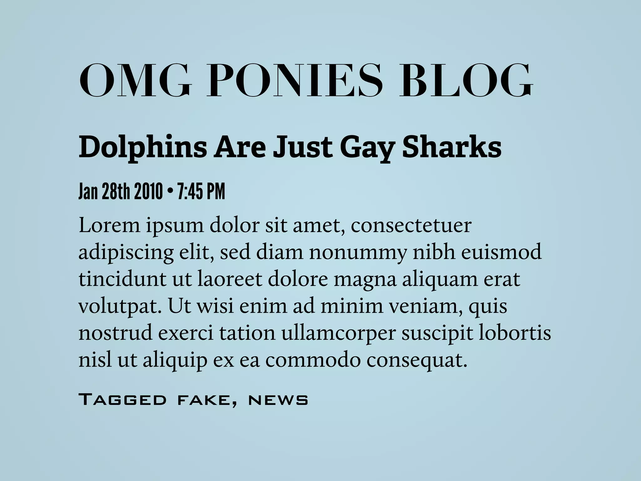 Dolphins Are Just Gay Sharks
Jan 28th 2010 • 7:45 PM
Lorem ipsum dolor sit amet, consectetuer
adipiscing elit, sed diam nonummy nibh euismod
tincidunt ut laoreet dolore magna aliquam erat
volutpat. Ut wisi enim ad minim veniam, quis
nostrud exerci tation ullamcorper suscipit lobortis
nisl ut aliquip ex ea commodo consequat.
Tagged fake, news
OMG PONIES BLOG
 