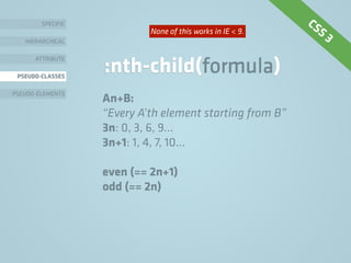 SPECIFIC
HIERARCHICAL
ATTRIBUTE
PSEUDO-CLASSES
PSEUDO-ELEMENTS
:nth-child(formula)
An+B:
“Every A’th element starting from B”
3n: 0, 3, 6, 9…
3n+1: 1, 4, 7, 10…
even (== 2n+1)
odd (== 2n)
CSS 3None of this works in IE < 9.
 