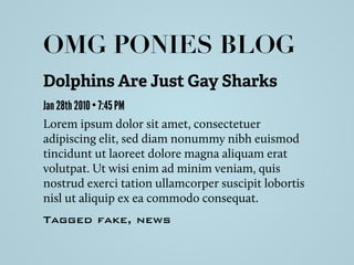 Dolphins Are Just Gay Sharks
Jan 28th 2010 • 7:45 PM
Lorem ipsum dolor sit amet, consectetuer
adipiscing elit, sed diam nonummy nibh euismod
tincidunt ut laoreet dolore magna aliquam erat
volutpat. Ut wisi enim ad minim veniam, quis
nostrud exerci tation ullamcorper suscipit lobortis
nisl ut aliquip ex ea commodo consequat.
Tagged fake, news
OMG PONIES BLOG
 