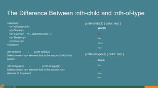 The Difference Between :nth-child and :nth-of-type
<section>
<h1>Words</h1>
<p>One</p>
<p>Two</p> <!-- Want this one -->
<p>Three</p>
<p>Four</p>
</section>
:nth-child(n) - p:nth-child(2)
Selects every <p> element that is the second child of its
parent
:nth-of-type(n) - p:nth-of-type(2)
Selects every <p> element that is the second <p>
element of its parent
p:nth-child(2) { color: red; }
p:nth-of-type(2) { color: red; }
 
