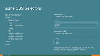 Some CSS Selectors
<div id="container">
<ul>
<li> List Item
<ul>
<li> Child </li>
</ul>
</li>
<li> List Item </li>
<li> List Item </li>
<li> List Item </li>
</ul>
</div>
#container ul {
border: 1px solid white;
}
#container > ul {
border: 1px solid white;
}
The difference between the standard X Y and X > Y is
that the latter will only select direct children.
 