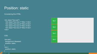 Position: static
Considering this HTML:
<div class="box-set">
<div class="box box-1">Box 1</div>
<div class="box box-2">Box 2</div>
<div class="box box-3">Box 3</div>
<div class="box box-4">Box 4</div>
</div>
CSS:
.box-set {
background: #eaeaed;
position: static;
}
.box {
position: static;
}
 