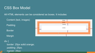 CSS Box Model
All HTML elements can be considered as boxes. It includes:
Content (text, images)
Padding
Border
Margin
div {
border: 25px solid orange;
padding: 25px;
margin: 25px;
 