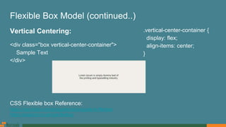 Flexible Box Model (continued..)
Vertical Centering:
<div class="box vertical-center-container">
Sample Text
</div>
CSS Flexible box Reference:
https://css-tricks.com/snippets/css/a-guide-to-flexbox
https://paulund.co.uk/css-flexbox
.vertical-center-container {
display: flex;
align-items: center;
}
 