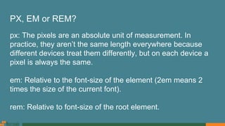 PX, EM or REM?
px: The pixels are an absolute unit of measurement. In
practice, they aren’t the same length everywhere because
different devices treat them differently, but on each device a
pixel is always the same.
em: Relative to the font-size of the element (2em means 2
times the size of the current font).
rem: Relative to font-size of the root element.
 