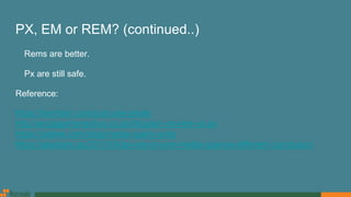 PX, EM or REM? (continued..)
Rems are better.
Px are still safe.
Reference:
https://benfrain.com/just-use-pixels
http://engageinteractive.co.uk/blog/em-vs-rem-vs-px
https://zellwk.com/blog/media-query-units
https://alastairc.ac/2017/04/px-em-or-rem-media-queries-different-conclusion
 