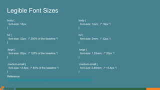Legible Font Sizes
body {
font-size: 16px;
}
h2 {
font-size: 32px; /* 200% of the baseline */
}
.large {
font-size: 20px; /* 125% of the baseline */
}
.medium-small {
font-size: 13.6px; /* 85% of the baseline */
}
body {
font-size: 1rem; /* 16px */
}
h2 {
font-size: 2rem; /* 32px */
}
.large {
font-size: 1.25rem; /* 20px */
}
.medium-small {
font-size: 0.85rem; /* 13.6px */
}
Reference:
https://developers.google.com/speed/docs/insights/UseLegibleFontSizes
 